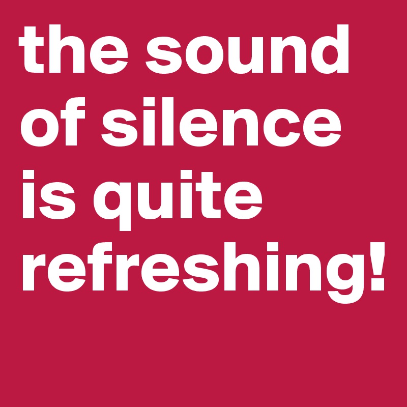the sound of silence is quite refreshing!