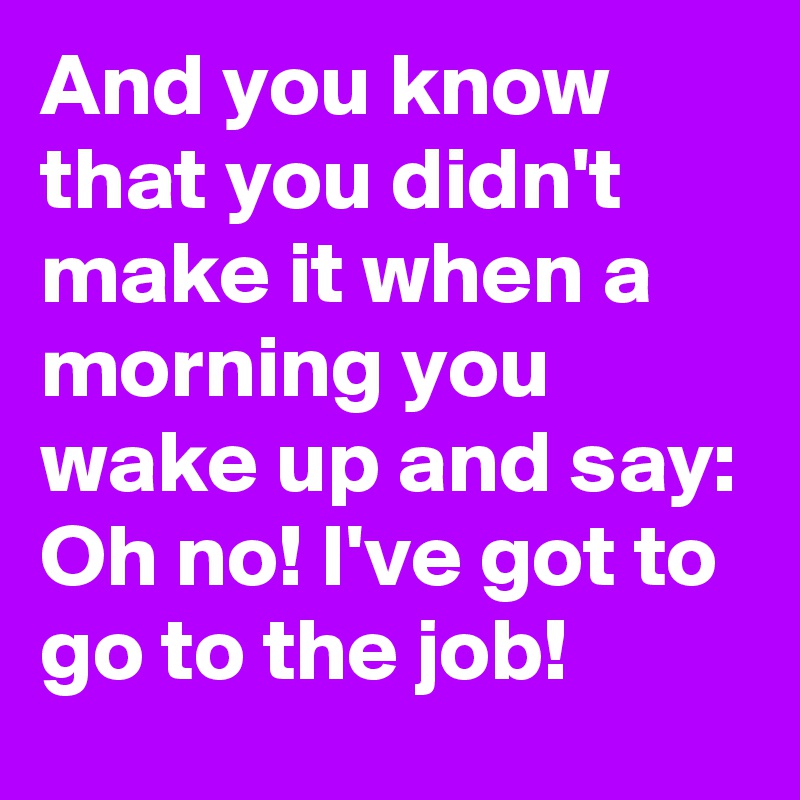 And you know that you didn't make it when a morning you wake up and say: Oh no! I've got to go to the job!