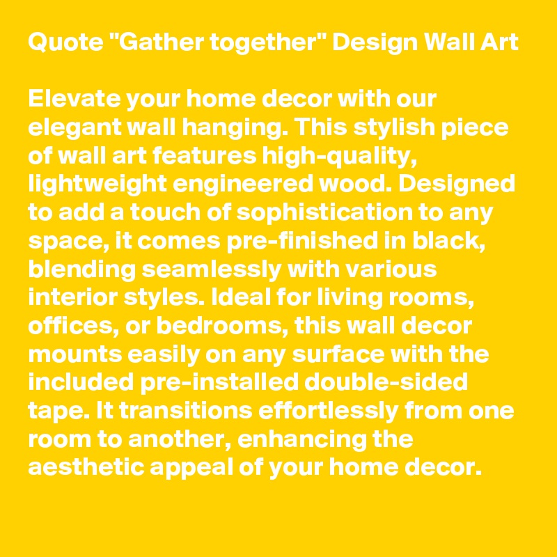 Quote "Gather together" Design Wall Art

Elevate your home decor with our elegant wall hanging. This stylish piece of wall art features high-quality, lightweight engineered wood. Designed to add a touch of sophistication to any space, it comes pre-finished in black, blending seamlessly with various interior styles. Ideal for living rooms, offices, or bedrooms, this wall decor mounts easily on any surface with the included pre-installed double-sided tape. It transitions effortlessly from one room to another, enhancing the aesthetic appeal of your home decor. 