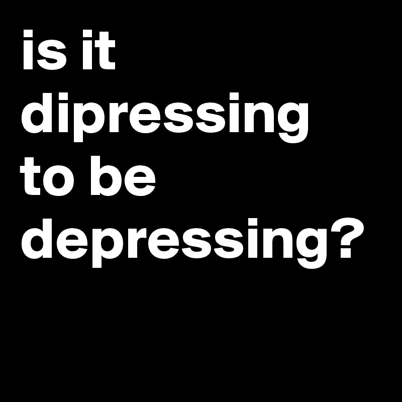 is it dipressing to be depressing?
