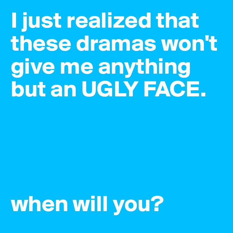 I just realized that these dramas won't give me anything but an UGLY FACE.




when will you?