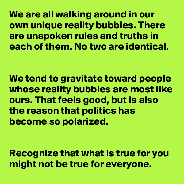 We are all walking around in our own unique reality bubbles. There are unspoken rules and truths in each of them. No two are identical.


We tend to gravitate toward people whose reality bubbles are most like ours. That feels good, but is also the reason that politics has become so polarized.


Recognize that what is true for you might not be true for everyone.