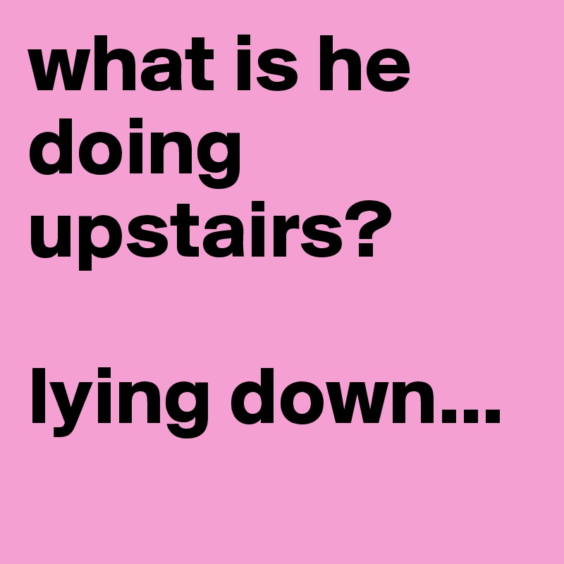 what is he doing upstairs? 

lying down...

