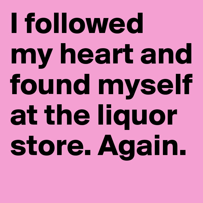 I followed my heart and found myself at the liquor store. Again.