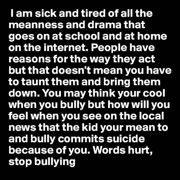 I am sick and tired of all the meanness and drama that goes on at school and at home on the internet. People have reasons for the way they act but that doesn't mean you have to taunt them and bring them down. You may think your cool when you bully but how will you feel when you see on the local news that the kid your mean to and bully commits suicide because of you. Words hurt, stop bullying