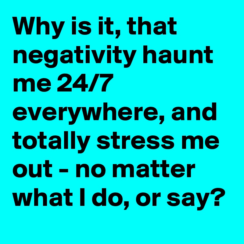 Why is it, that negativity haunt me 24/7 everywhere, and totally stress me out - no matter what I do, or say?