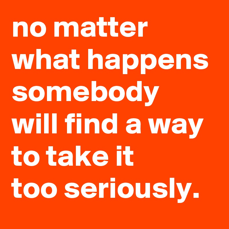 no-matter-what-happens-somebody-will-find-a-way-to-take-it-too