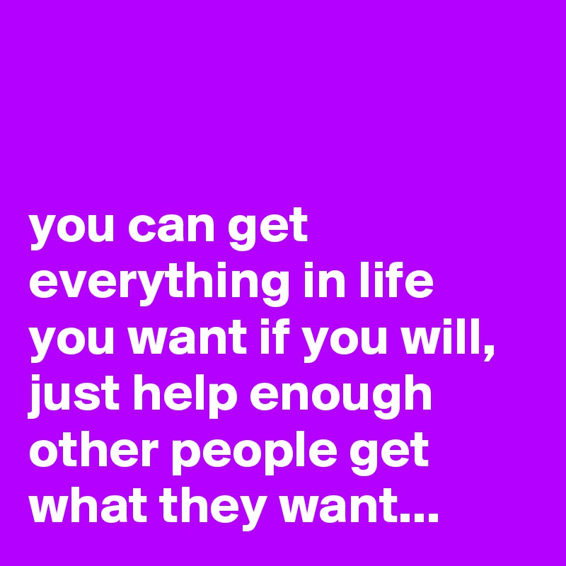 


you can get everything in life you want if you will, just help enough other people get what they want...