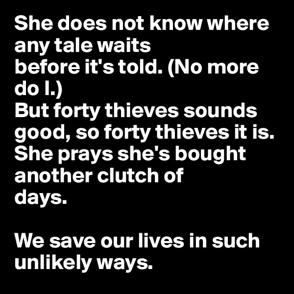 She does not know where any tale waits
before it's told. (No more do I.)
But forty thieves sounds good, so forty thieves it is. She prays she's bought another clutch of
days.

We save our lives in such unlikely ways.
