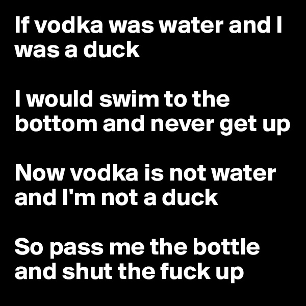 If vodka was water and I was a duck

I would swim to the bottom and never get up

Now vodka is not water and I'm not a duck

So pass me the bottle and shut the fuck up