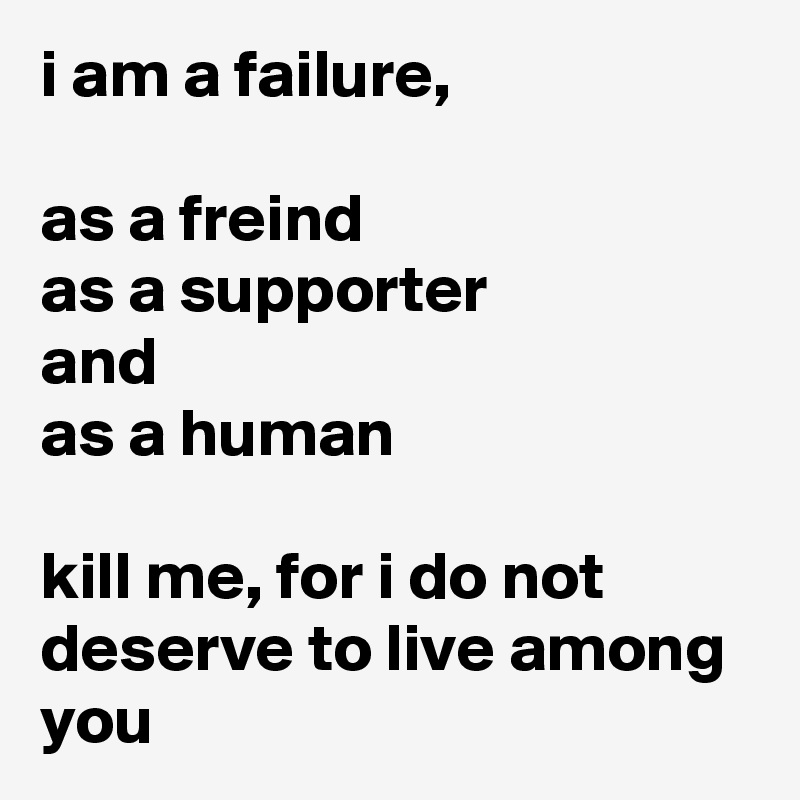 i am a failure,

as a freind 
as a supporter
and
as a human

kill me, for i do not deserve to live among you