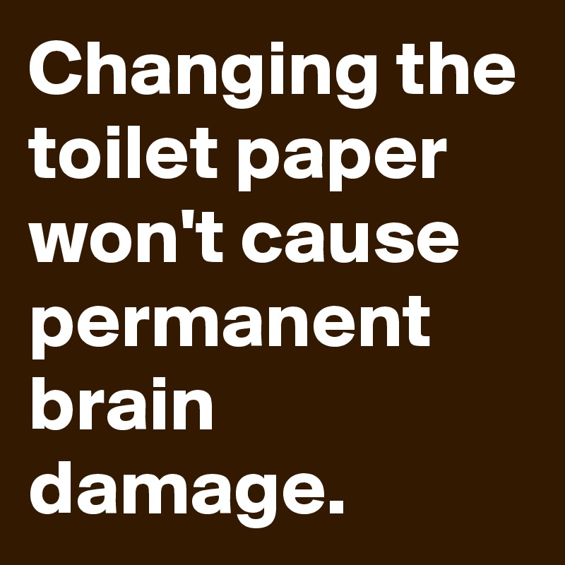 Changing the toilet paper won't cause permanent brain damage.