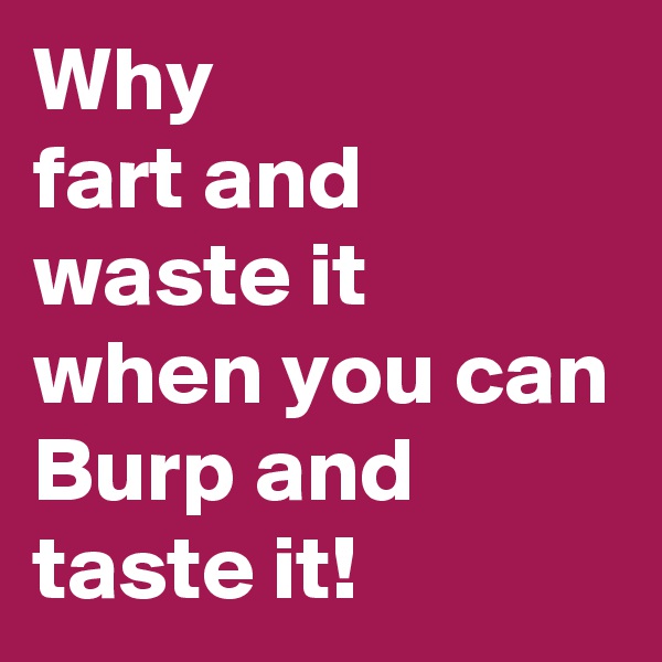 Why 
fart and waste it 
when you can 
Burp and taste it!