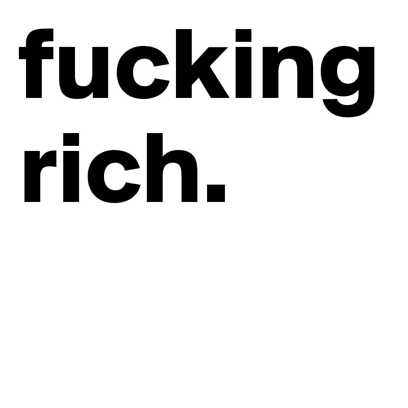 fucking rich.
