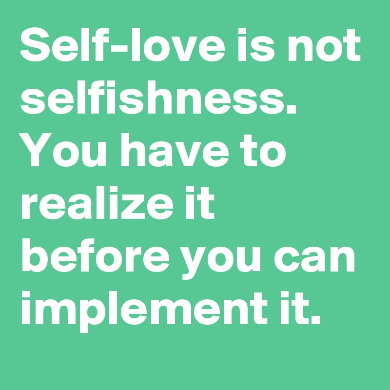 Self-love is not selfishness.
You have to realize it before you can implement it.