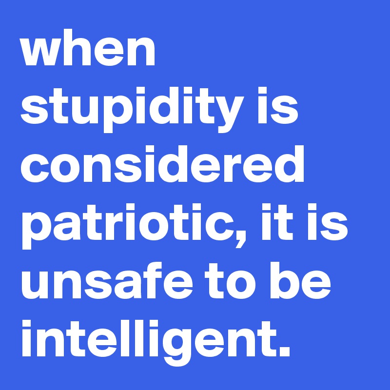 when stupidity is considered patriotic, it is unsafe to be intelligent.