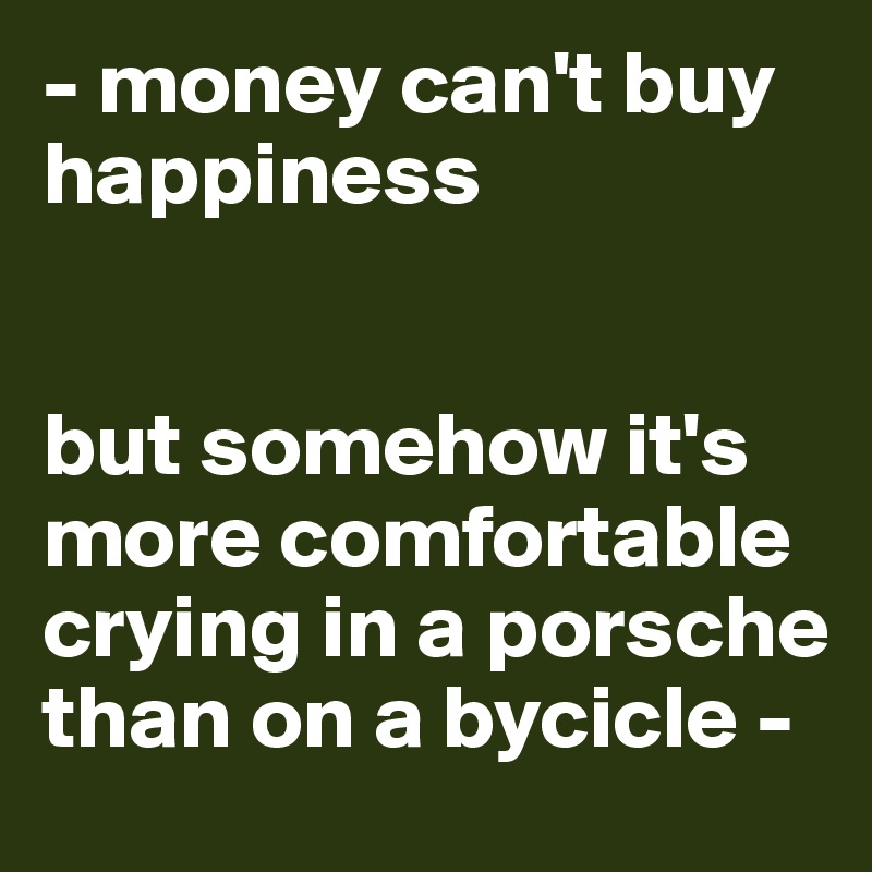 - money can't buy happiness


but somehow it's more comfortable crying in a porsche than on a bycicle -