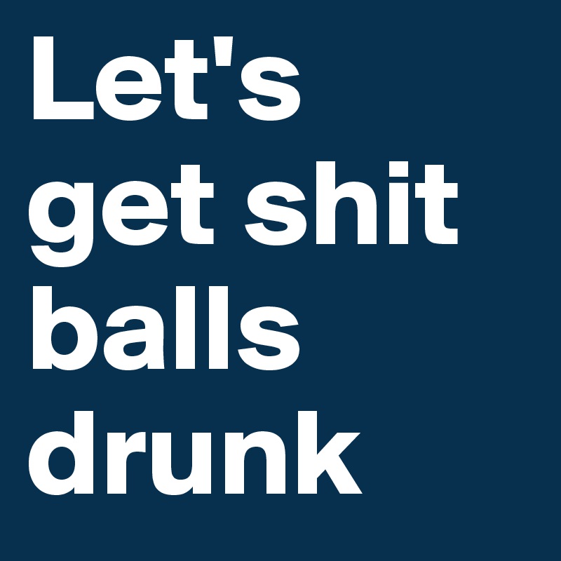 Let's 
get shit balls drunk