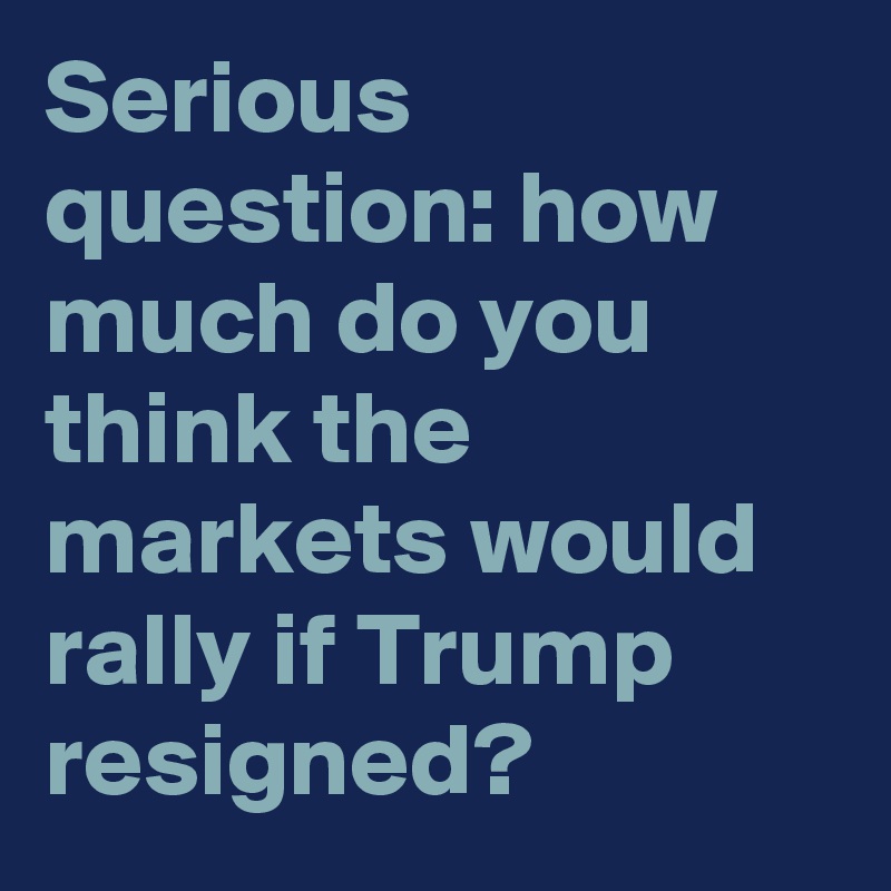 Serious question: how much do you think the markets would rally if Trump resigned?