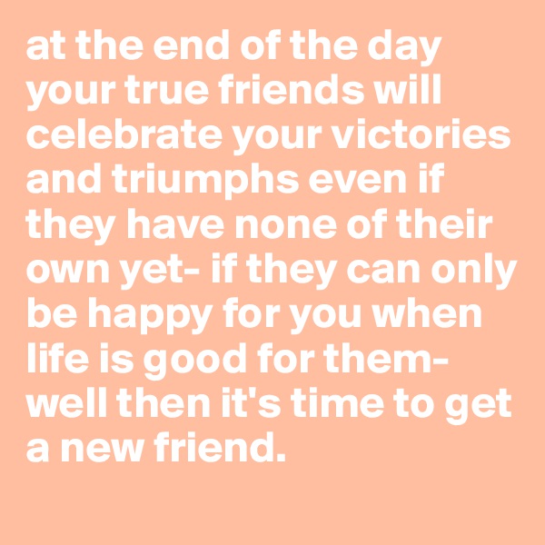 at the end of the day your true friends will celebrate your victories and triumphs even if they have none of their own yet- if they can only be happy for you when life is good for them- well then it's time to get a new friend.
