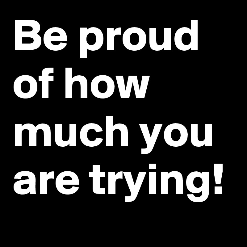 Be proud of how much you are trying!