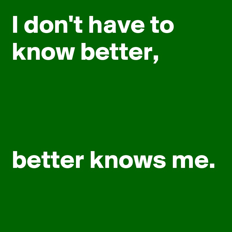 I don't have to know better,



better knows me.
