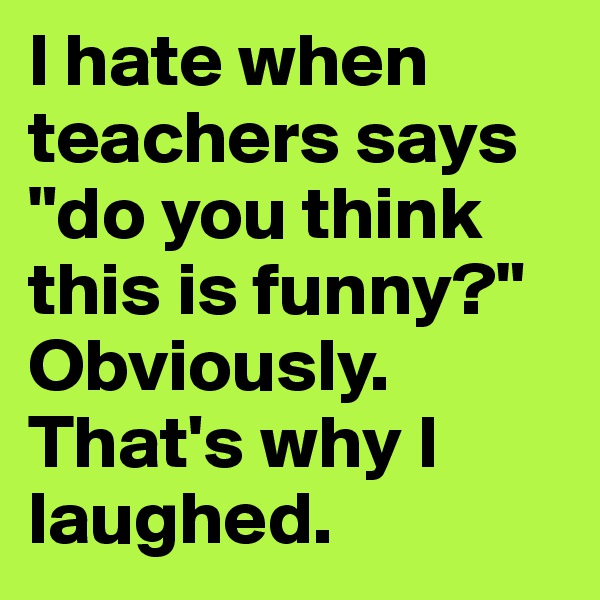 I hate when teachers says "do you think this is funny?" 
Obviously. That's why I laughed.