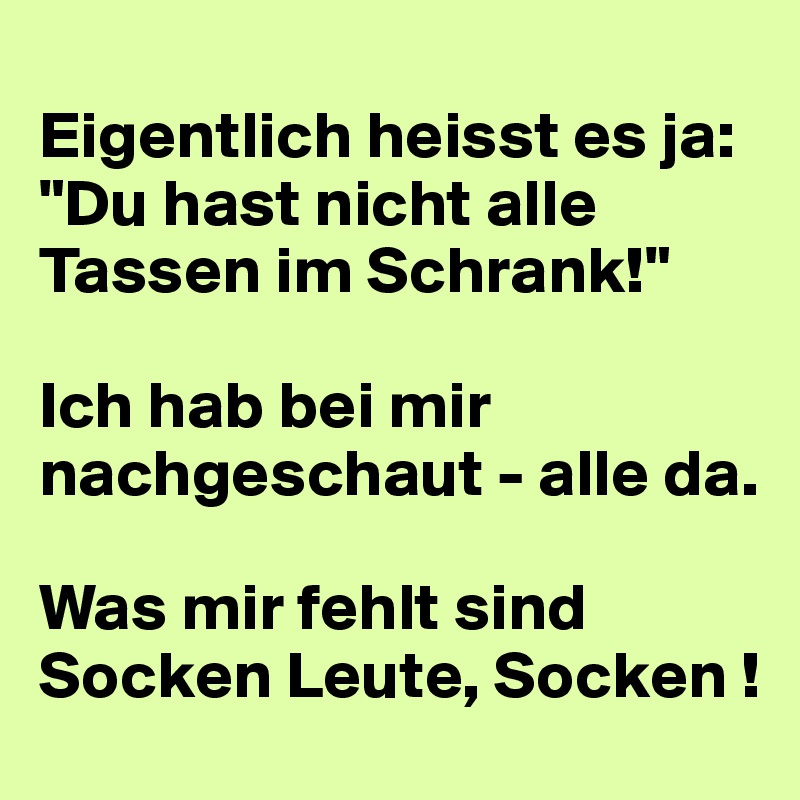 
Eigentlich heisst es ja:
"Du hast nicht alle Tassen im Schrank!"

Ich hab bei mir nachgeschaut - alle da.

Was mir fehlt sind Socken Leute, Socken !