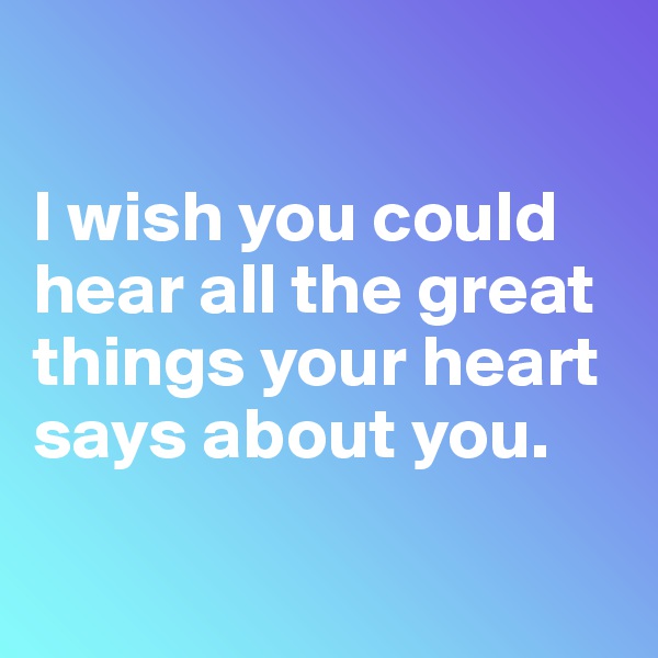 

I wish you could hear all the great things your heart says about you.

