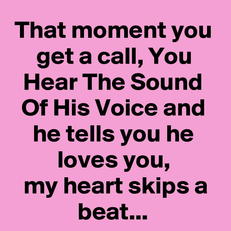 That moment you get a call, You Hear The Sound Of His Voice and he tells you he loves you,
 my heart skips a beat...