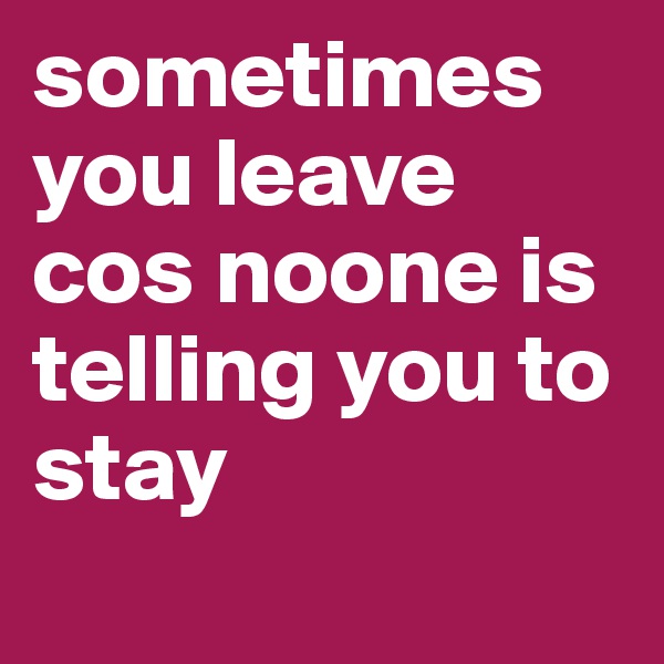 sometimes you leave cos noone is telling you to stay
