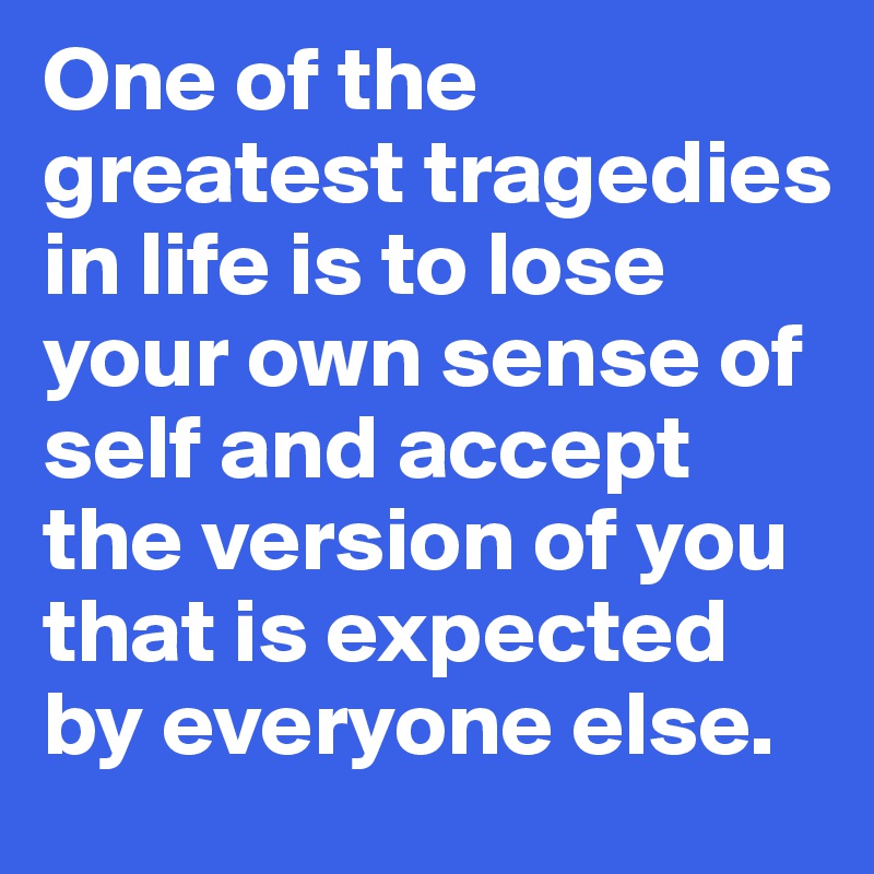 One of the greatest tragedies in life is to lose your own sense of self and accept the version of you that is expected by everyone else. 