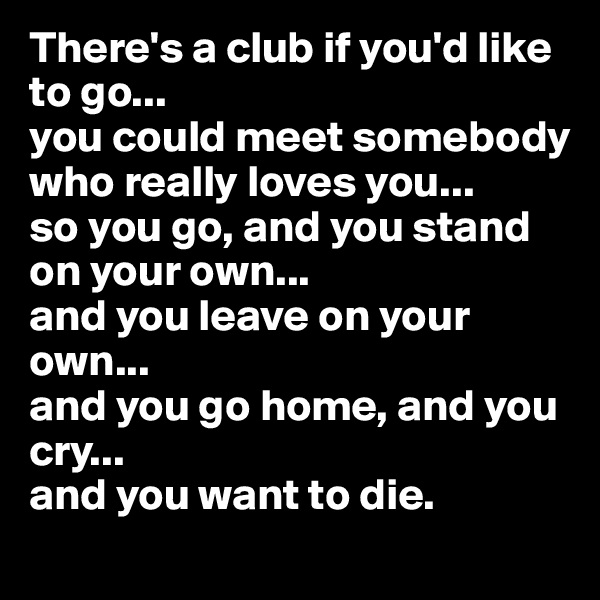 There's a club if you'd like to go...
you could meet somebody who really loves you...
so you go, and you stand on your own...
and you leave on your own...
and you go home, and you cry...
and you want to die.
