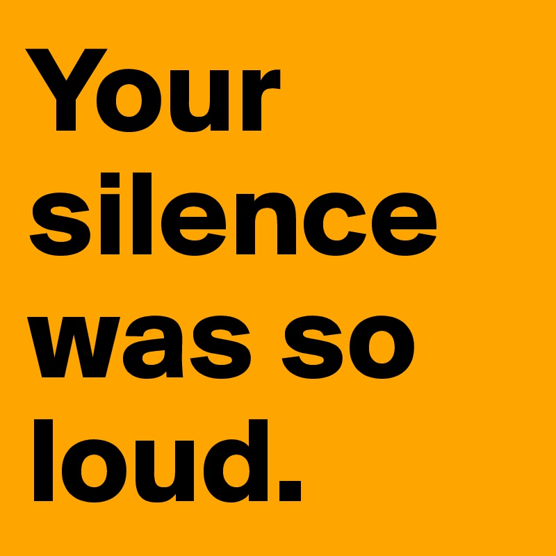 Your silence was so loud.