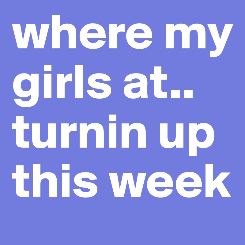 where my girls at.. turnin up this week 