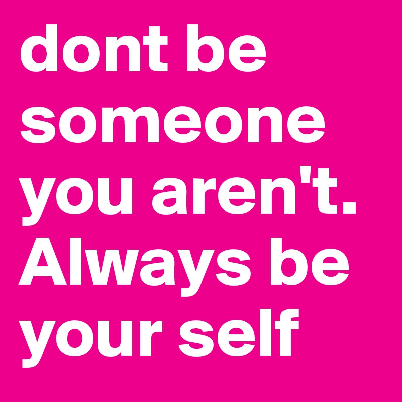 dont be someone you aren't. Always be your self