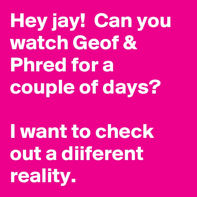 Hey jay!  Can you watch Geof & Phred for a couple of days?

I want to check out a diiferent reality. 