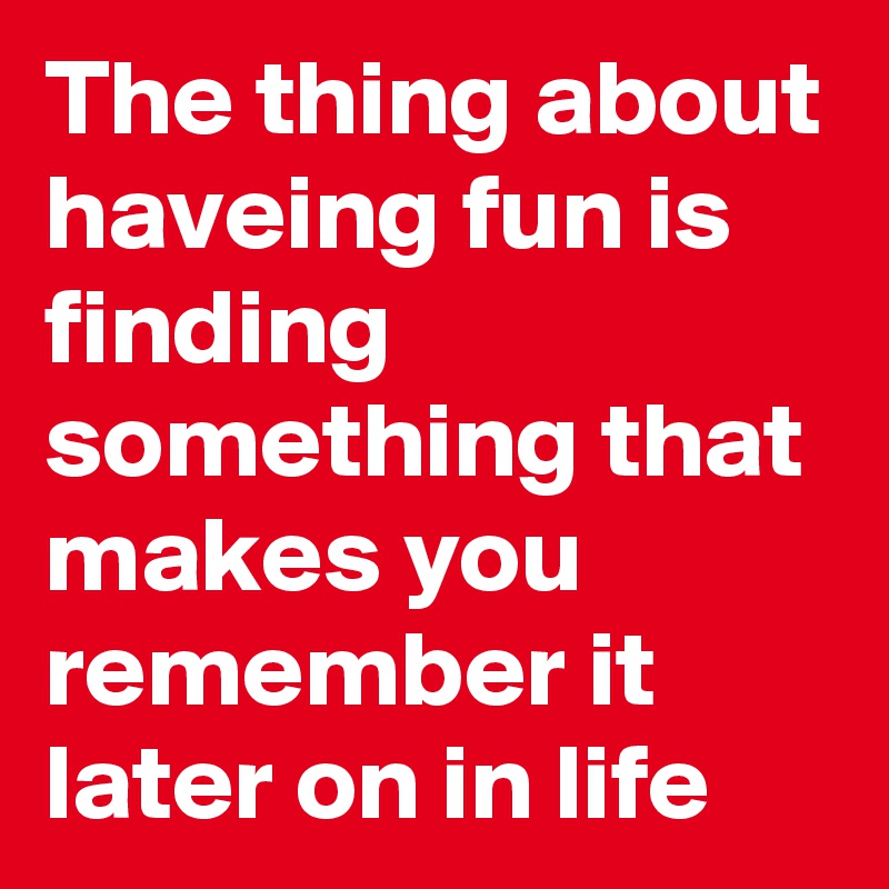 The thing about haveing fun is finding something that makes you remember it later on in life 