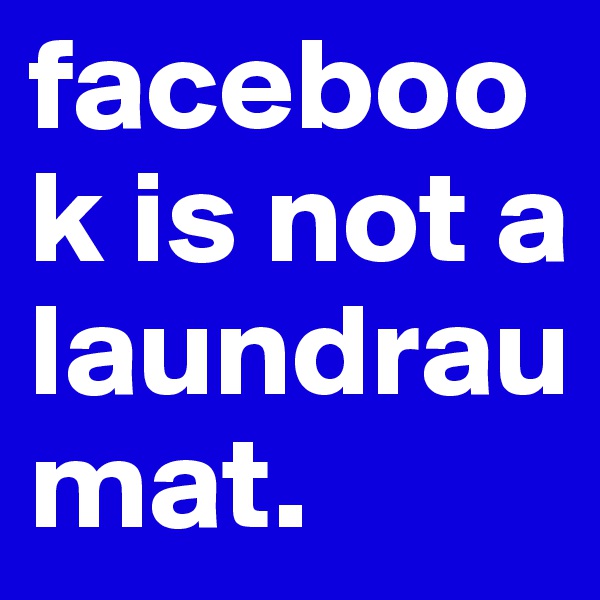 facebook is not a laundraumat. 