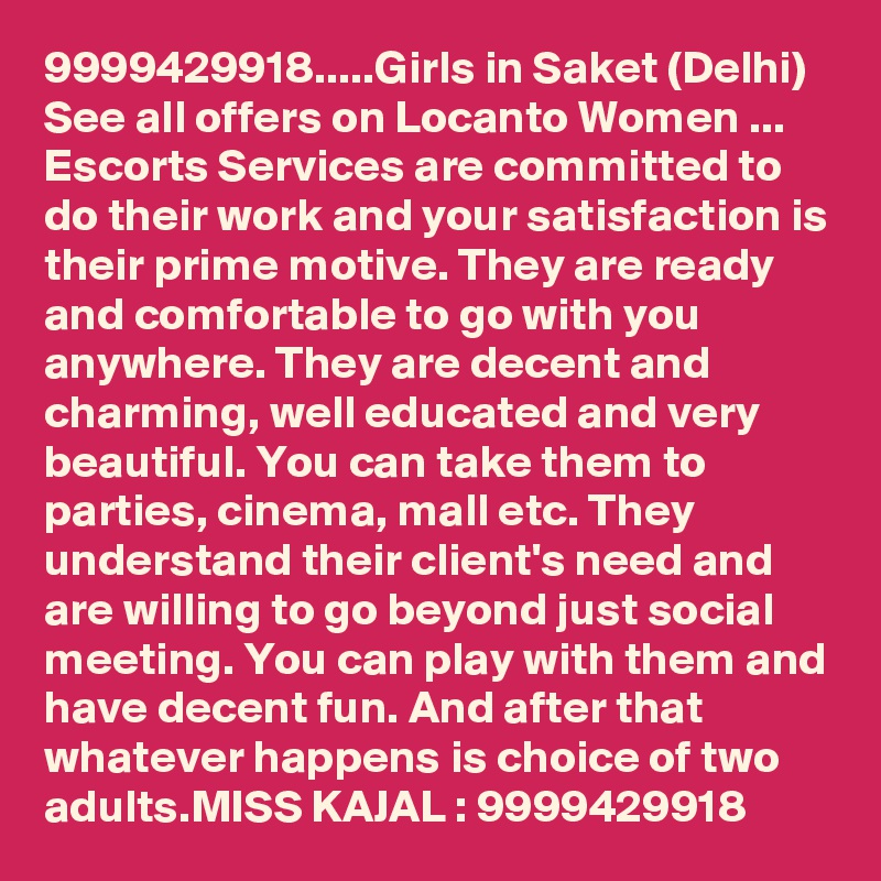 9999429918.....Girls in Saket (Delhi)  See all offers on Locanto Women ...
Escorts Services are committed to do their work and your satisfaction is their prime motive. They are ready and comfortable to go with you anywhere. They are decent and charming, well educated and very beautiful. You can take them to parties, cinema, mall etc. They understand their client's need and are willing to go beyond just social meeting. You can play with them and have decent fun. And after that whatever happens is choice of two adults.MISS KAJAL : 9999429918