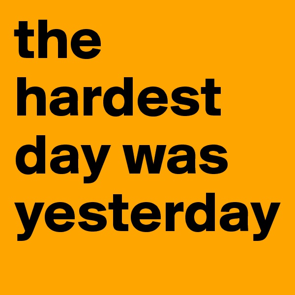 the hardest day was yesterday