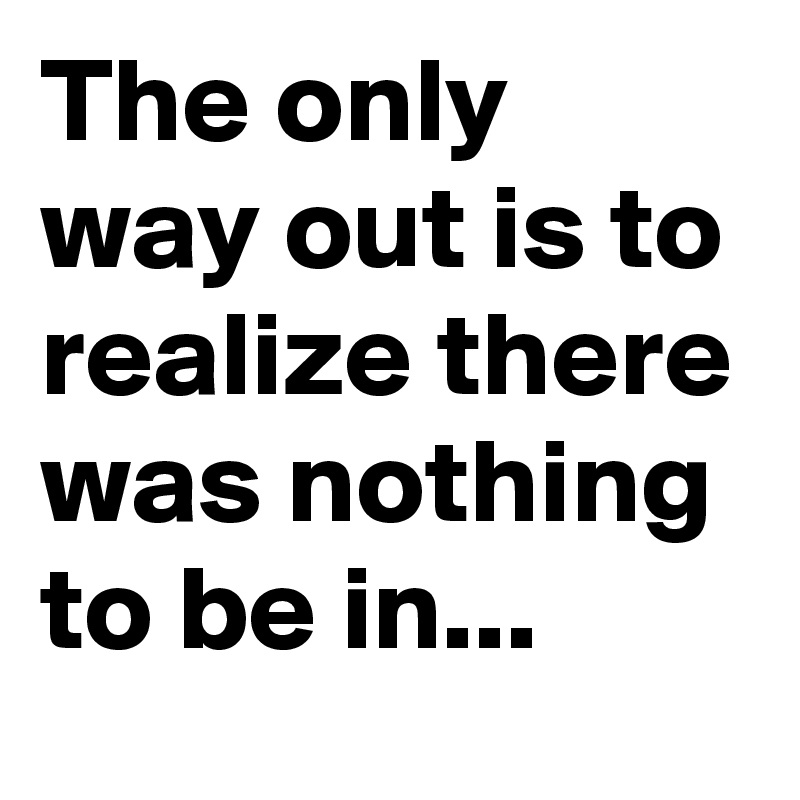 The only way out is to realize there was nothing to be in...