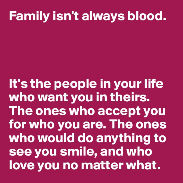Family isn't always blood.




It's the people in your life who want you in theirs. The ones who accept you for who you are. The ones who would do anything to see you smile, and who love you no matter what.