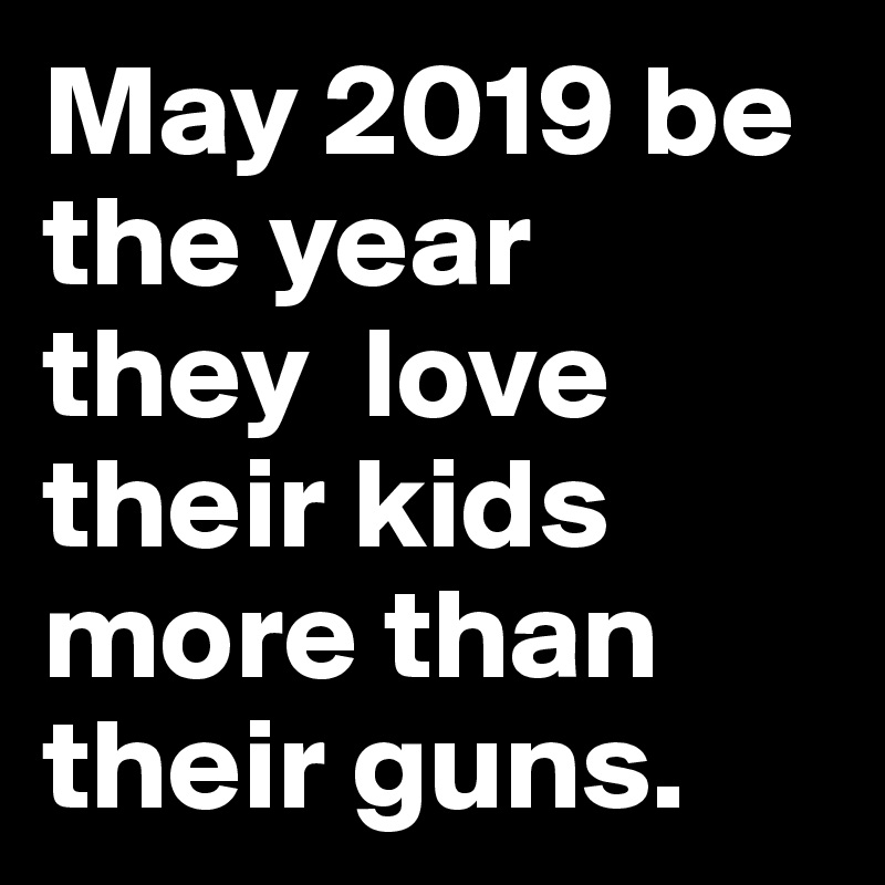 May 2019 be the year 
they  love their kids more than their guns.