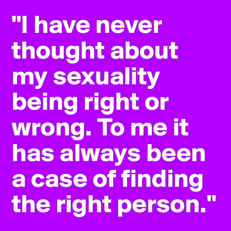"I have never thought about my sexuality being right or wrong. To me it has always been a case of finding the right person."