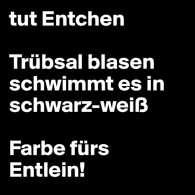 tut Entchen 

Trübsal blasen schwimmt es in schwarz-weiß

Farbe fürs Entlein!