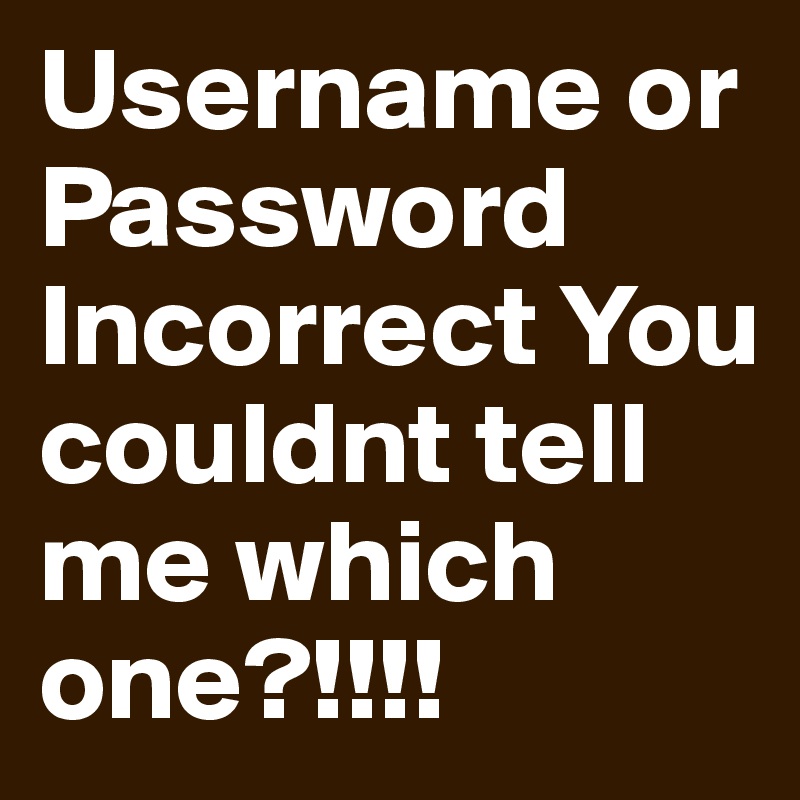 Username or Password Incorrect You couldnt tell me which one?!!!!