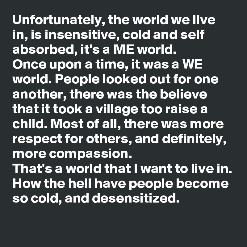 Unfortunately, the world we live in, is insensitive, cold and self absorbed, it's a ME world. 
Once upon a time, it was a WE world. People looked out for one another, there was the believe that it took a village too raise a child. Most of all, there was more respect for others, and definitely, more compassion. 
That's a world that I want to live in. 
How the hell have people become so cold, and desensitized. 