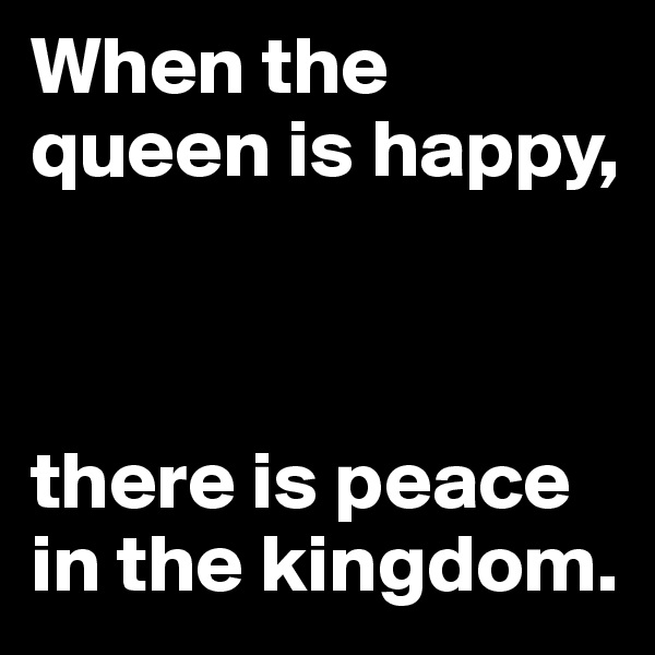 When the queen is happy, 



there is peace in the kingdom.