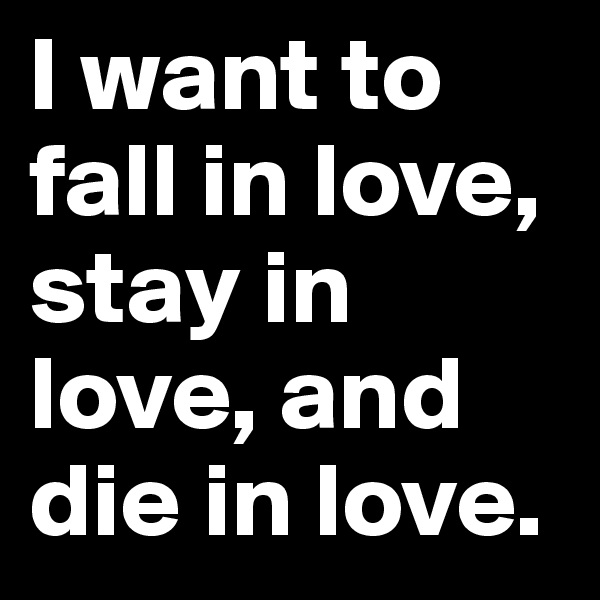 I want to fall in love, stay in love, and die in love.
